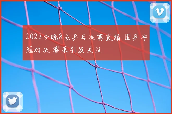 2023今晚8点乒乓决赛直播 国乒冲冠对决 赛果引发关注