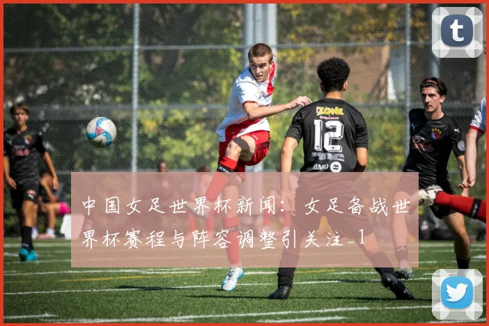 中国女足世界杯新闻:女足备战世界杯赛程与阵容调整引关注_1