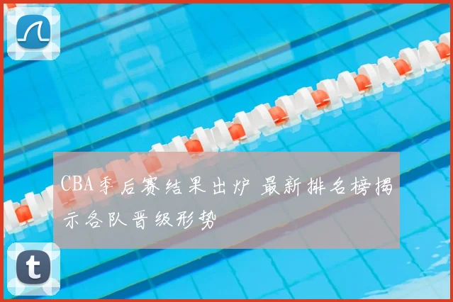 CBA季后赛结果出炉 最新排名榜揭示各队晋级形势