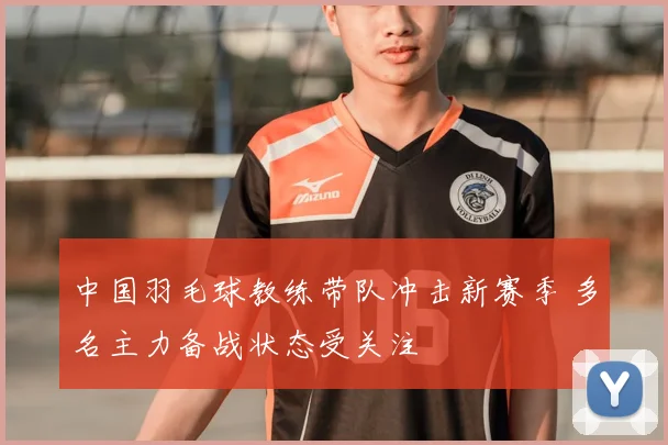 中国羽毛球教练带队冲击新赛季 多名主力备战状态受关注