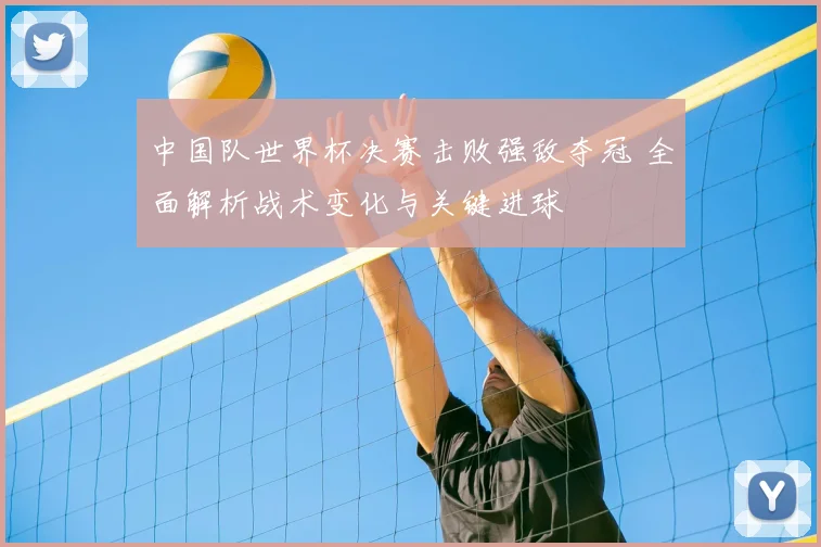 中国队世界杯决赛击败强敌夺冠 全面解析战术变化与关键进球