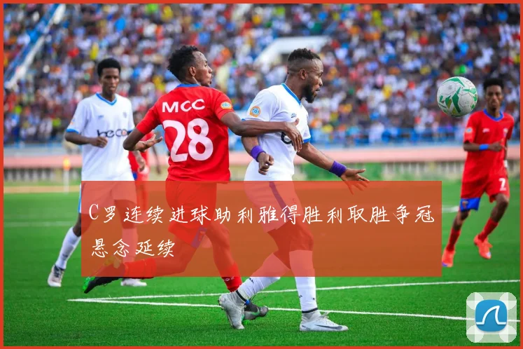 C罗连续进球助利雅得胜利取胜争冠悬念延续
