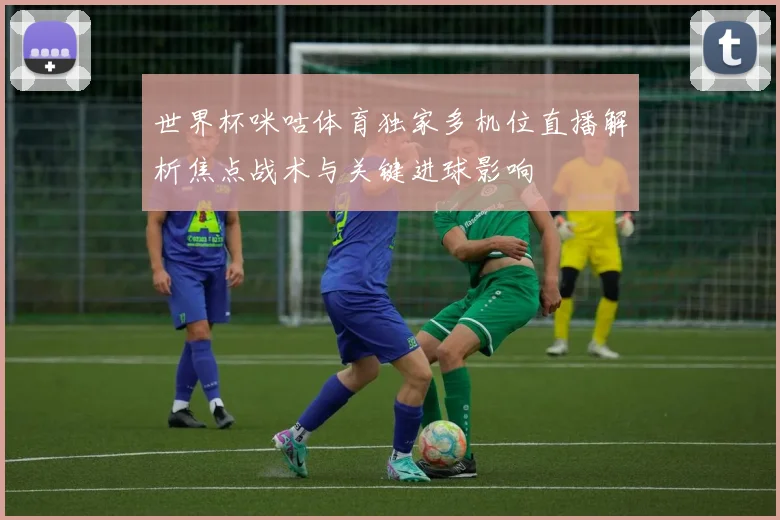 世界杯咪咕体育独家多机位直播解析焦点战术与关键进球影响