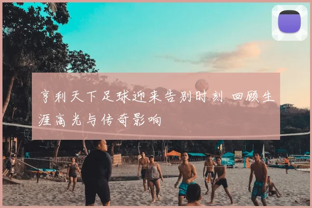 亨利天下足球迎来告别时刻 回顾生涯高光与传奇影响