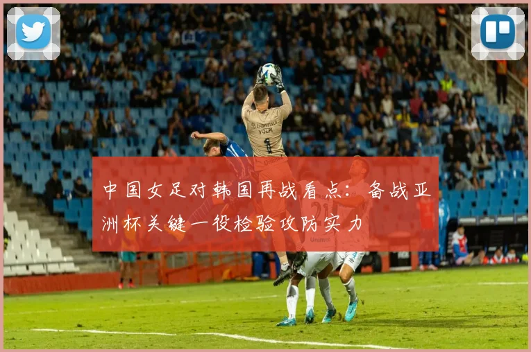 中国女足对韩国再战看点：备战亚洲杯关键一役检验攻防实力