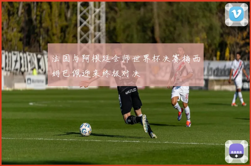 法国与阿根廷会师世界杯决赛梅西姆巴佩迎来终极对决