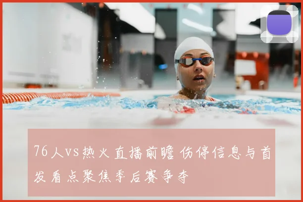 76人vs热火直播前瞻 伤停信息与首发看点聚焦季后赛争夺