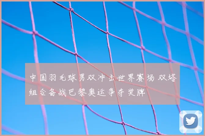 中国羽毛球男双冲击世界赛场 双塔组合备战巴黎奥运争夺奖牌