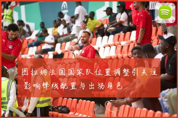 图拉姆法国国家队位置调整引关注 影响锋线配置与出场角色
