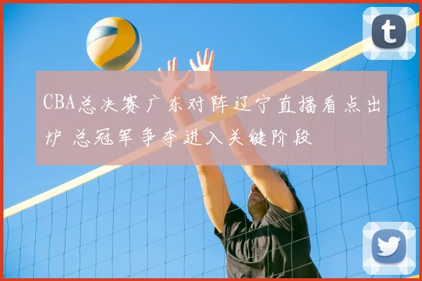 CBA总决赛广东对阵辽宁直播看点出炉 总冠军争夺进入关键阶段