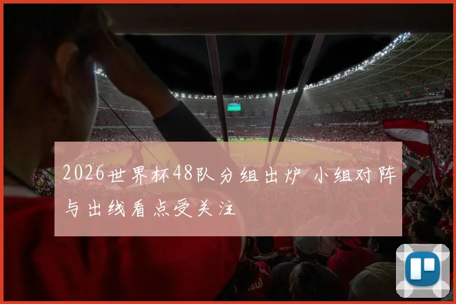 2026世界杯48队分组出炉 小组对阵与出线看点受关注