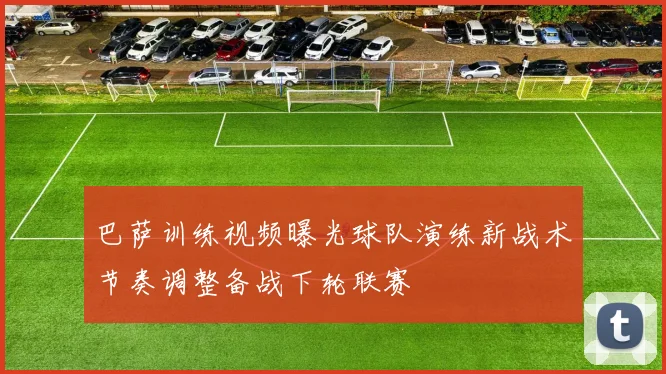巴萨训练视频曝光球队演练新战术节奏调整备战下轮联赛