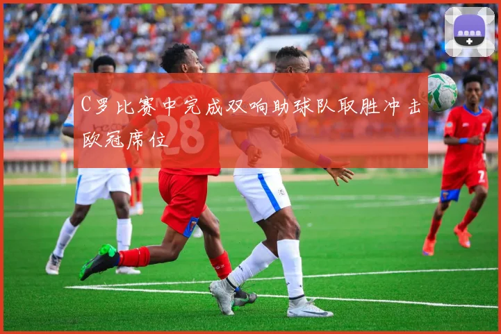 C罗比赛中完成双响助球队取胜冲击欧冠席位