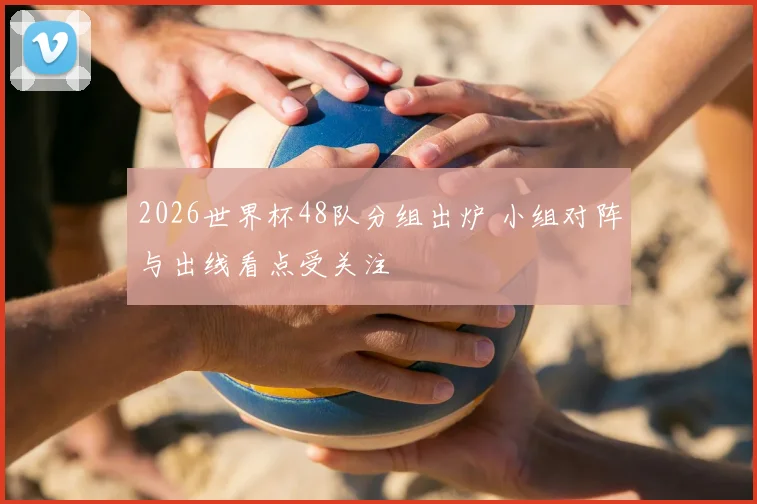 2026世界杯48队分组出炉 小组对阵与出线看点受关注