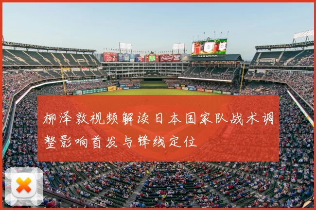 柳泽敦视频解读日本国家队战术调整影响首发与锋线定位