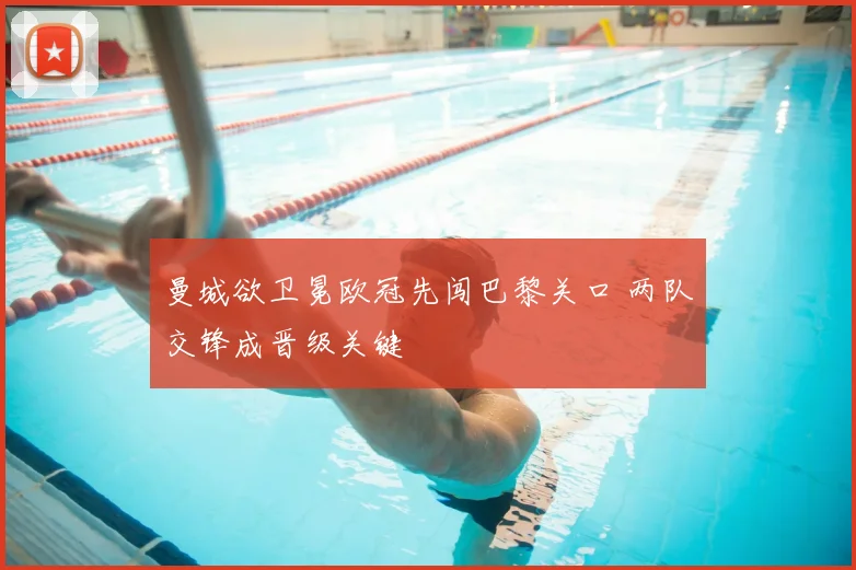 曼城欲卫冕欧冠先闯巴黎关口 两队交锋成晋级关键