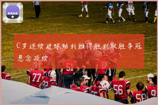 C罗连续进球助利雅得胜利取胜争冠悬念延续