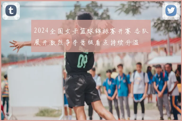 2024全国女子篮球锦标赛开赛 各队展开激烈争夺晋级看点持续升温