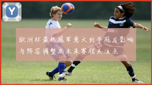 欧洲杯最终冠军意大利夺冠后影响与阵容调整及未来赛程关注点