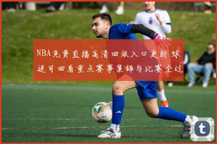 NBA免费直播高清回放入口更新 球迷可回看重点赛事集锦与比赛全过程