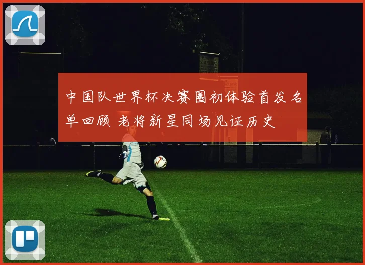 中国队世界杯决赛圈初体验首发名单回顾 老将新星同场见证历史