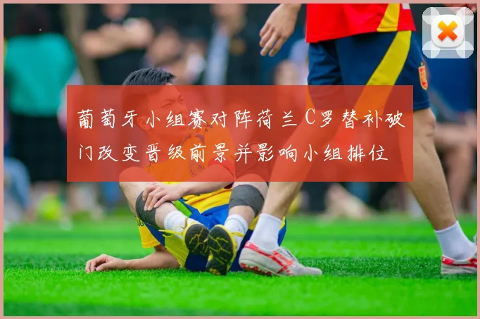 葡萄牙小组赛对阵荷兰 C罗替补破门改变晋级前景并影响小组排位