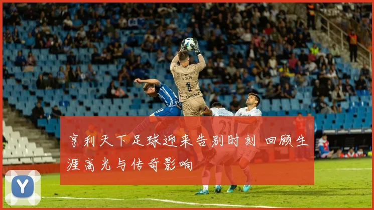 亨利天下足球迎来告别时刻 回顾生涯高光与传奇影响