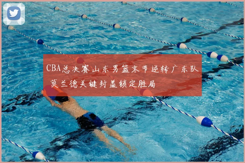 CBA总决赛山东男篮末节逆转广东队 莫兰德关键封盖锁定胜局