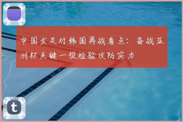 中国女足对韩国再战看点：备战亚洲杯关键一役检验攻防实力
