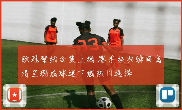 欧冠壁纸合集上线 赛季经典瞬间高清呈现成球迷下载热门选择