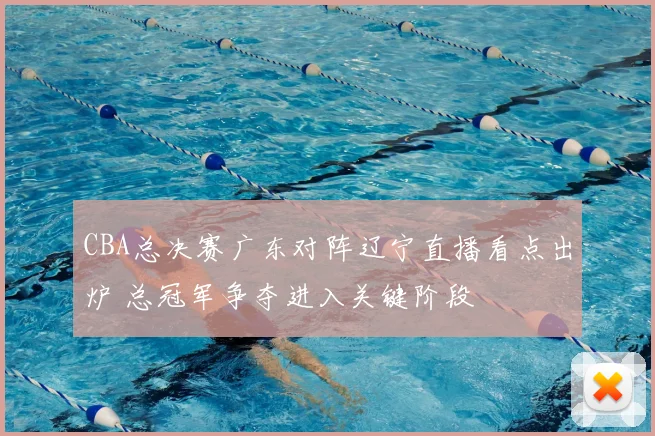CBA总决赛广东对阵辽宁直播看点出炉 总冠军争夺进入关键阶段