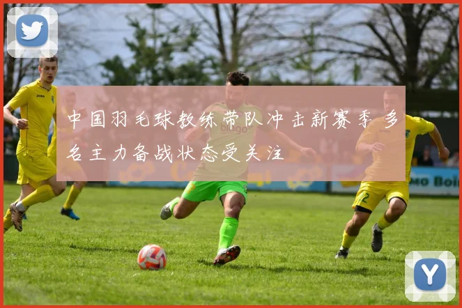 中国羽毛球教练带队冲击新赛季 多名主力备战状态受关注