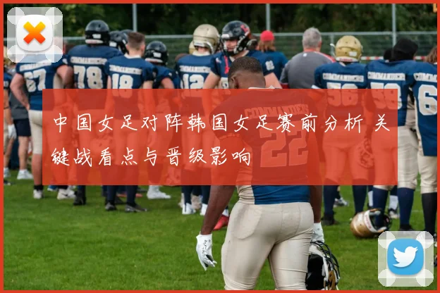 中国女足对阵韩国女足赛前分析 关键战看点与晋级影响
