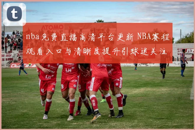 nba免费直播高清平台更新 NBA赛程观看入口与清晰度提升引球迷关注