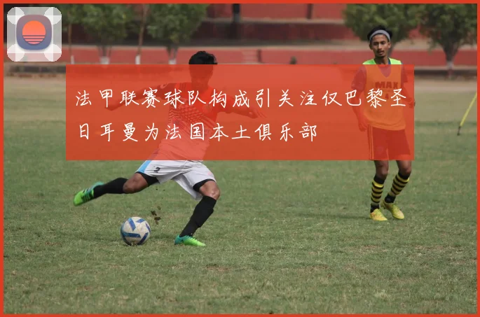 法甲联赛球队构成引关注仅巴黎圣日耳曼为法国本土俱乐部