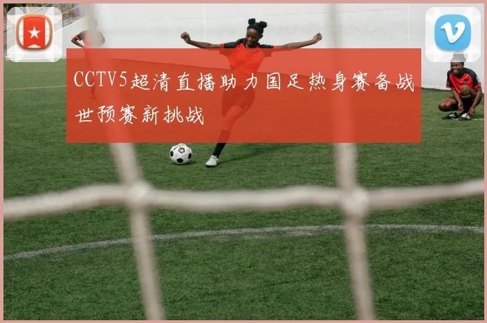 CCTV5超清直播助力国足热身赛备战世预赛新挑战