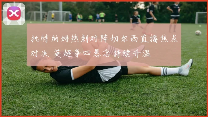 托特纳姆热刺对阵切尔西直播焦点对决 英超争四悬念持续升温