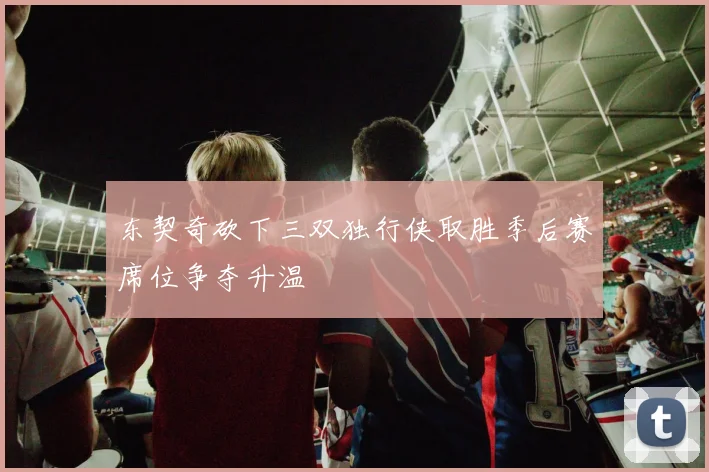 东契奇砍下三双独行侠取胜季后赛席位争夺升温