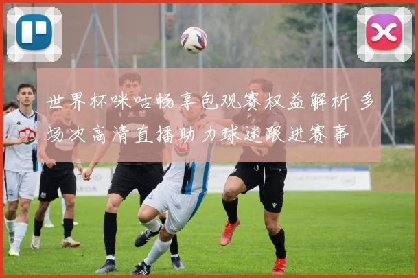 世界杯咪咕畅享包观赛权益解析 多场次高清直播助力球迷跟进赛事