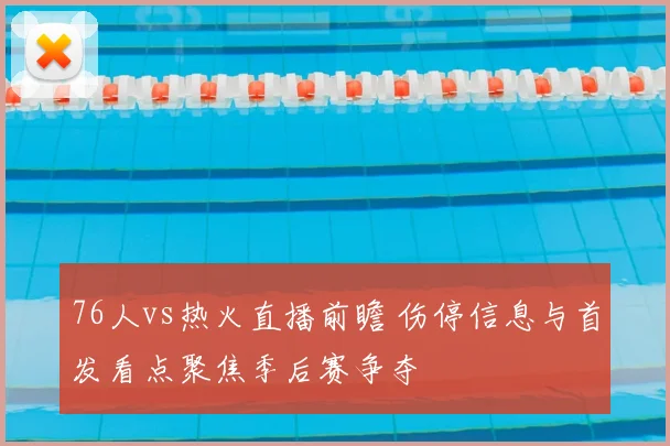 76人vs热火直播前瞻 伤停信息与首发看点聚焦季后赛争夺