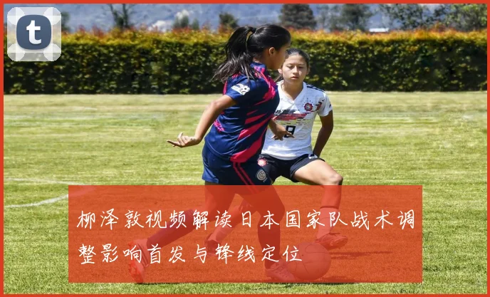 柳泽敦视频解读日本国家队战术调整影响首发与锋线定位