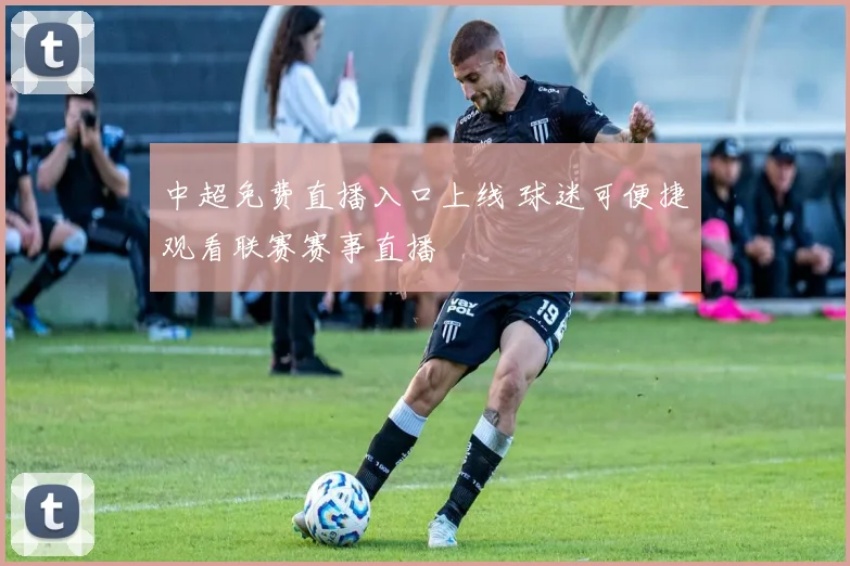 中超免费直播入口上线 球迷可便捷观看联赛赛事直播
