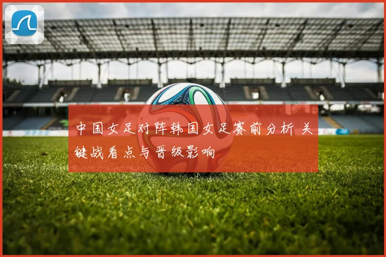 中国女足对阵韩国女足赛前分析 关键战看点与晋级影响
