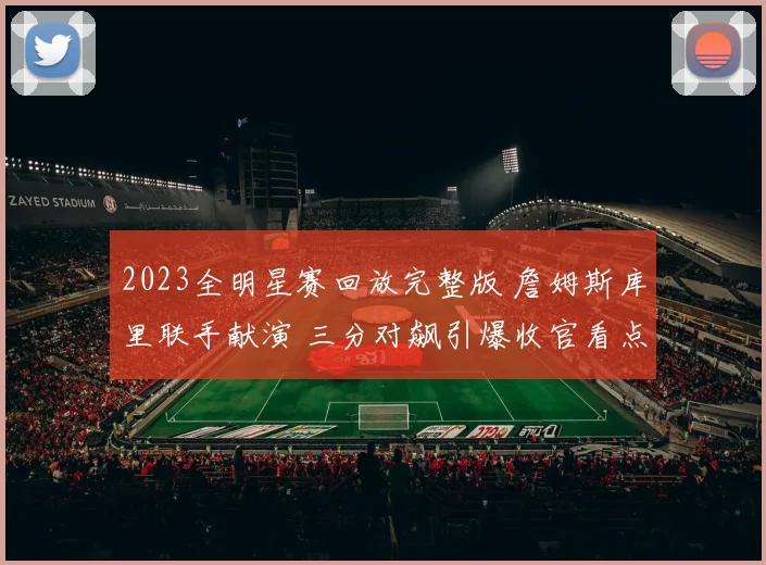 2023全明星赛回放完整版 詹姆斯库里联手献演 三分对飙引爆收官看点