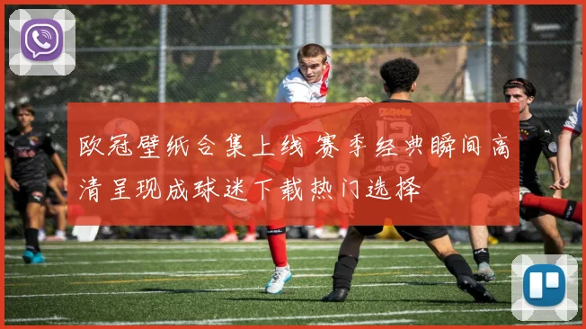 欧冠壁纸合集上线 赛季经典瞬间高清呈现成球迷下载热门选择